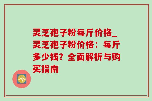 灵芝孢子粉每斤价格_灵芝孢子粉价格:每斤多少钱?全面解析与购买指南 灵芝孢子粉每斤价格_灵芝孢子粉价格:每斤多少钱?全面解析与购买指南