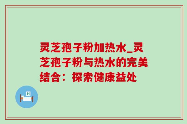 灵芝孢子粉加热水_灵芝孢子粉与热水的完美结合:探索健康益处 灵芝孢子粉加热水_灵芝孢子粉与热水的完美结合:探索健康益处