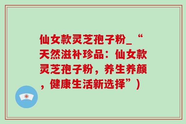 仙女款灵芝孢子粉_“天然滋补珍品:仙女款灵芝孢子粉,养生养颜,健康生活新选择”) 仙女款灵芝孢子粉_“天然滋补珍品:仙女款灵芝孢子粉,养生养颜,健康生活新选择”)