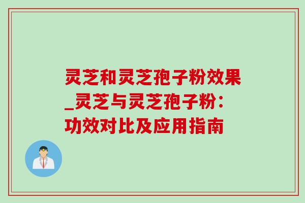 灵芝和灵芝孢子粉效果_灵芝与灵芝孢子粉：功效对比及应用指南