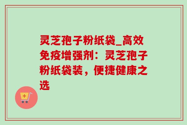 灵芝孢子粉纸袋_高效免疫增强剂:灵芝孢子粉纸袋装,便捷健康之选 灵芝孢子粉纸袋_高效免疫增强剂:灵芝孢子粉纸袋装,便捷健康之选