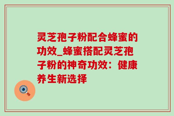 灵芝孢子粉配合蜂蜜的功效_蜂蜜搭配灵芝孢子粉的神奇功效:健康养生新选择 灵芝孢子粉配合蜂蜜的功效_蜂蜜搭配灵芝孢子粉的神奇功效:健康养生新选择