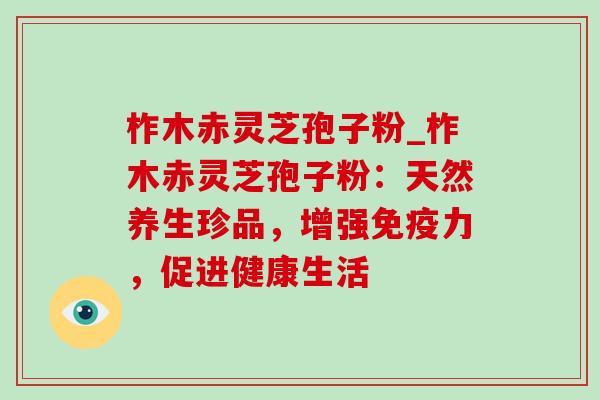 柞木赤灵芝孢子粉_柞木赤灵芝孢子粉:天然养生珍品,增强免疫力,促进健康生活 柞木赤灵芝孢子粉_柞木赤灵芝孢子粉:天然养生珍品,增强免疫力,促进健康生活