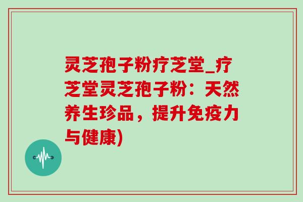 灵芝孢子粉疗芝堂_疗芝堂灵芝孢子粉：天然养生珍品，提升免疫力与健康)