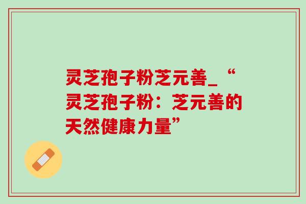 灵芝孢子粉芝元善_“灵芝孢子粉:芝元善的天然健康力量” 灵芝孢子粉芝元善_“灵芝孢子粉:芝元善的天然健康力量”