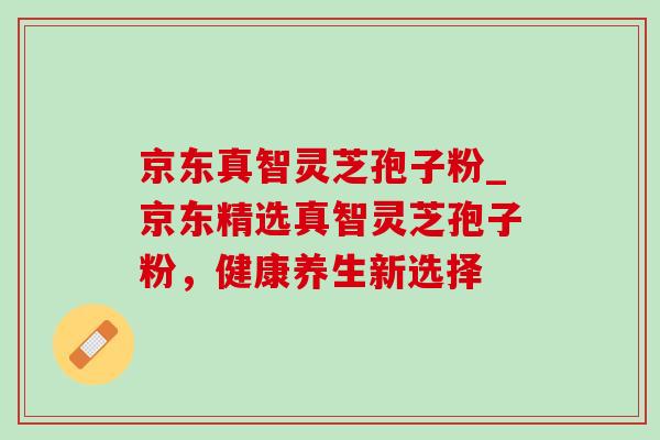 京东真智灵芝孢子粉_京东精选真智灵芝孢子粉,健康养生新选择 京东真智灵芝孢子粉_京东精选真智灵芝孢子粉,健康养生新选择