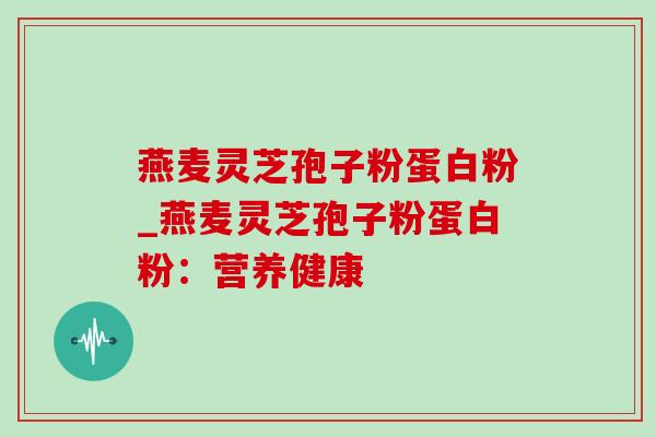 燕麦灵芝孢子粉蛋白粉_燕麦灵芝孢子粉蛋白粉:营养健康 燕麦灵芝孢子粉蛋白粉_燕麦灵芝孢子粉蛋白粉:营养健康