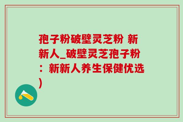 孢子粉破壁灵芝粉 新新人_破壁灵芝孢子粉:新新人养生保健优选) 孢子粉破壁灵芝粉 新新人_破壁灵芝孢子粉:新新人养生保健优选)