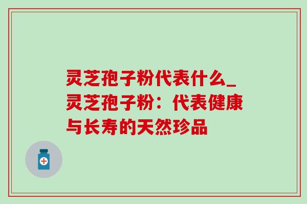 灵芝孢子粉代表什么_灵芝孢子粉:代表健康与长寿的天然珍品 灵芝孢子粉代表什么_灵芝孢子粉:代表健康与长寿的天然珍品