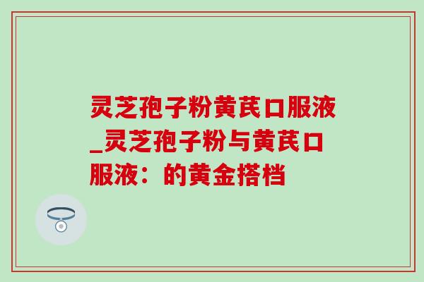 灵芝孢子粉黄芪口服液_灵芝孢子粉与黄芪口服液:的黄金搭档 灵芝孢子粉黄芪口服液_灵芝孢子粉与黄芪口服液:的黄金搭档