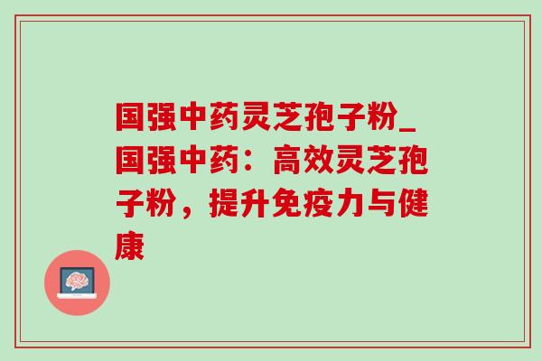 国强灵芝孢子粉_国强:高效灵芝孢子粉,提升免疫力与健康 国强灵芝孢子粉_国强:高效灵芝孢子粉,提升免疫力与健康