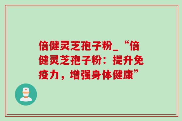 倍健灵芝孢子粉_“倍健灵芝孢子粉:提升免疫力,增强身体健康” 倍健灵芝孢子粉_“倍健灵芝孢子粉:提升免疫力,增强身体健康”