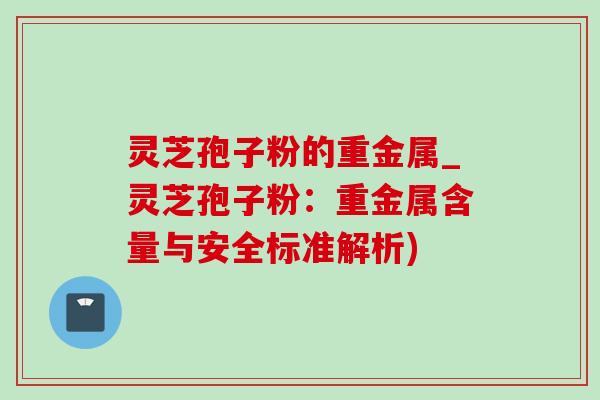 灵芝孢子粉的重金属_灵芝孢子粉:重金属含量与安全标准解析) 灵芝孢子粉的重金属_灵芝孢子粉:重金属含量与安全标准解析)