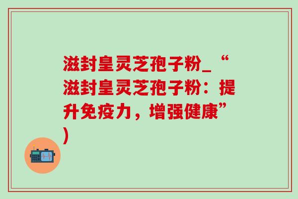滋封皇灵芝孢子粉_“滋封皇灵芝孢子粉:提升免疫力,增强健康”) 滋封皇灵芝孢子粉_“滋封皇灵芝孢子粉:提升免疫力,增强健康”)
