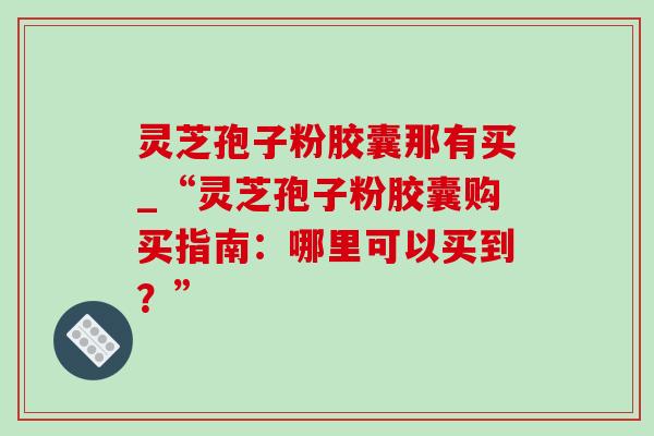 灵芝孢子粉胶囊那有买_“灵芝孢子粉胶囊购买指南:哪里可以买到?” 灵芝孢子粉胶囊那有买_“灵芝孢子粉胶囊购买指南:哪里可以买到?”