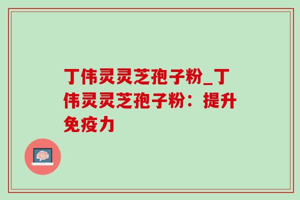 丁伟灵灵芝孢子粉_丁伟灵灵芝孢子粉:提升免疫力 丁伟灵灵芝孢子粉_丁伟灵灵芝孢子粉:提升免疫力