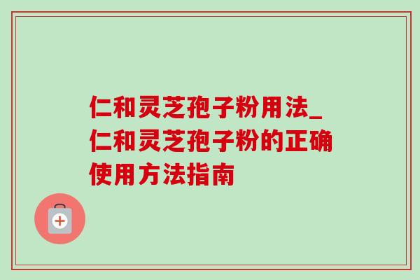 仁和灵芝孢子粉用法_仁和灵芝孢子粉的正确使用方法指南 仁和灵芝孢子粉用法_仁和灵芝孢子粉的正确使用方法指南