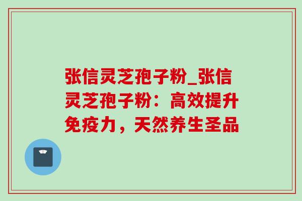 张信灵芝孢子粉_张信灵芝孢子粉:高效提升免疫力,天然养生圣品 张信灵芝孢子粉_张信灵芝孢子粉:高效提升免疫力,天然养生圣品