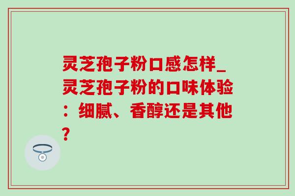 灵芝孢子粉口感怎样_灵芝孢子粉的口味体验:细腻、香醇还是其他? 灵芝孢子粉口感怎样_灵芝孢子粉的口味体验:细腻、香醇还是其他?