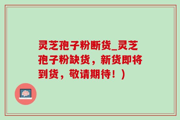 灵芝孢子粉断货_灵芝孢子粉缺货,新货即将到货,敬请期待!) 灵芝孢子粉断货_灵芝孢子粉缺货,新货即将到货,敬请期待!)