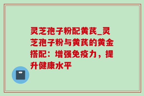 灵芝孢子粉配黄芪_灵芝孢子粉与黄芪的黄金搭配:增强免疫力,提升健康水平 灵芝孢子粉配黄芪_灵芝孢子粉与黄芪的黄金搭配:增强免疫力,提升健康水平