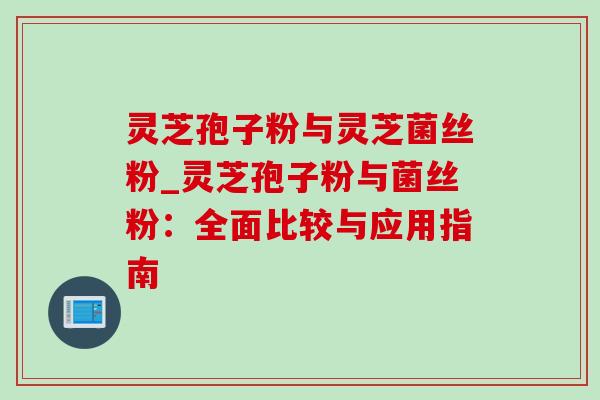 灵芝孢子粉与灵芝菌丝粉_灵芝孢子粉与菌丝粉：全面比较与应用指南