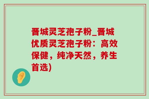 晋城灵芝孢子粉_晋城优质灵芝孢子粉:高效保健,纯净天然,养生首选) 晋城灵芝孢子粉_晋城优质灵芝孢子粉:高效保健,纯净天然,养生首选)