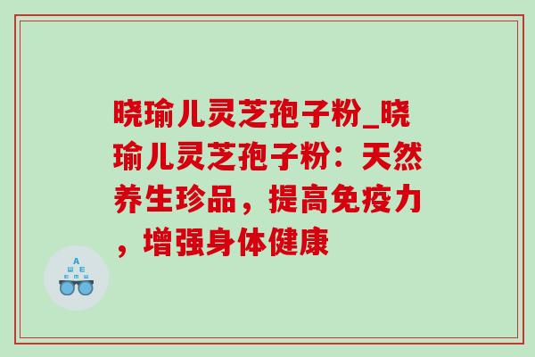 晓瑜儿灵芝孢子粉_晓瑜儿灵芝孢子粉:天然养生珍品,提高免疫力,增强身体健康 晓瑜儿灵芝孢子粉_晓瑜儿灵芝孢子粉:天然养生珍品,提高免疫力,增强身体健康