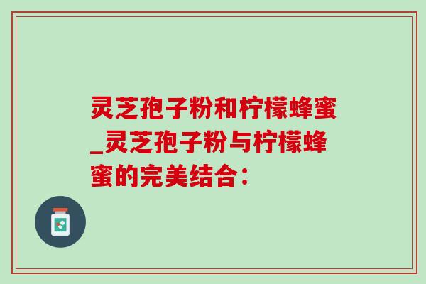 灵芝孢子粉和柠檬蜂蜜_灵芝孢子粉与柠檬蜂蜜的完美结合: 灵芝孢子粉和柠檬蜂蜜_灵芝孢子粉与柠檬蜂蜜的完美结合: