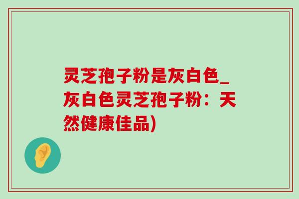 灵芝孢子粉是灰白色_灰白色灵芝孢子粉:天然健康佳品) 灵芝孢子粉是灰白色_灰白色灵芝孢子粉:天然健康佳品)