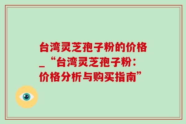 台湾灵芝孢子粉的价格_“台湾灵芝孢子粉:价格分析与购买指南” 台湾灵芝孢子粉的价格_“台湾灵芝孢子粉:价格分析与购买指南”