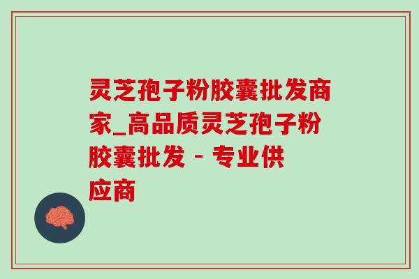 灵芝孢子粉胶囊批发商家_高品质灵芝孢子粉胶囊批发 - 专业供应商 灵芝孢子粉胶囊批发商家_高品质灵芝孢子粉胶囊批发 - 专业供应商