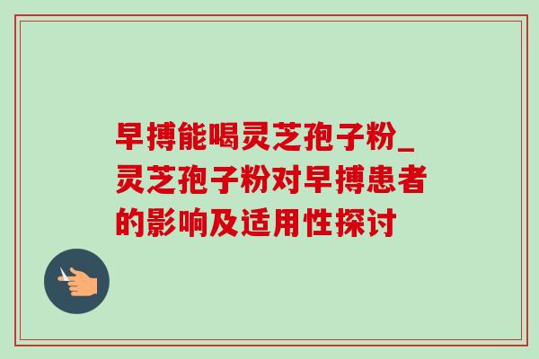 早搏能喝灵芝孢子粉_灵芝孢子粉对早搏患者的影响及适用性探讨 早搏能喝灵芝孢子粉_灵芝孢子粉对早搏患者的影响及适用性探讨
