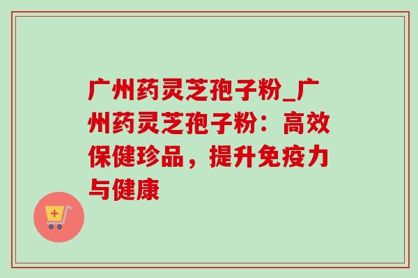 广州药灵芝孢子粉_广州药灵芝孢子粉:高效保健珍品,提升免疫力与健康 广州药灵芝孢子粉_广州药灵芝孢子粉:高效保健珍品,提升免疫力与健康