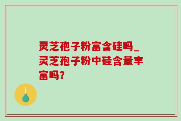 灵芝孢子粉富含硅吗_灵芝孢子粉中硅含量丰富吗？