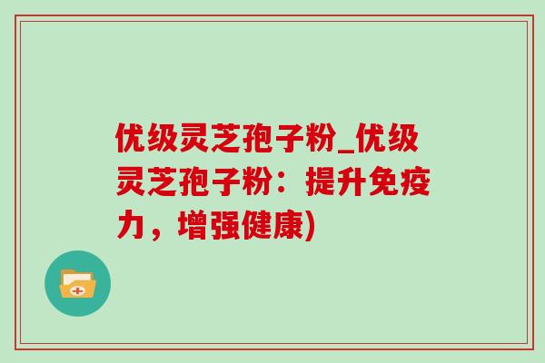 优级灵芝孢子粉_优级灵芝孢子粉:提升免疫力,增强健康) 优级灵芝孢子粉_优级灵芝孢子粉:提升免疫力,增强健康)