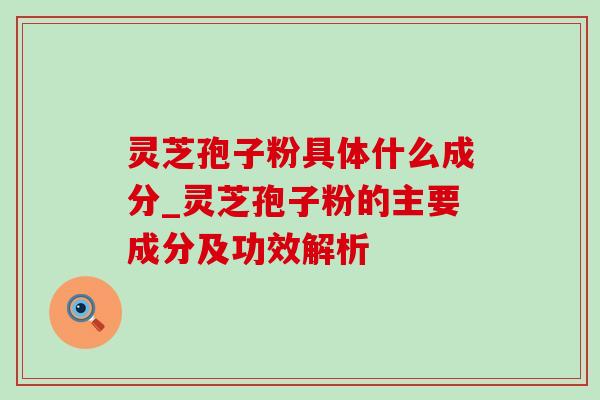 灵芝孢子粉具体什么成分_灵芝孢子粉的主要成分及功效解析