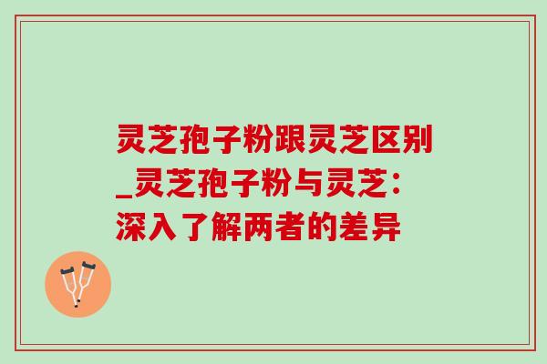 灵芝孢子粉跟灵芝区别_灵芝孢子粉与灵芝:深入了解两者的差异 灵芝孢子粉跟灵芝区别_灵芝孢子粉与灵芝:深入了解两者的差异