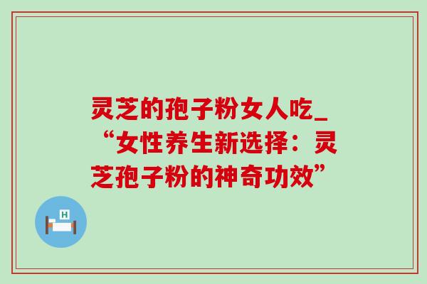 灵芝的孢子粉女人吃_“女性养生新选择:灵芝孢子粉的神奇功效” 灵芝的孢子粉女人吃_“女性养生新选择:灵芝孢子粉的神奇功效”
