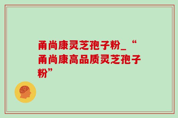 甬尚康灵芝孢子粉_“甬尚康高品质灵芝孢子粉” 甬尚康灵芝孢子粉_“甬尚康高品质灵芝孢子粉”