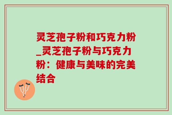 灵芝孢子粉和巧克力粉_灵芝孢子粉与巧克力粉:健康与美味的完美结合 灵芝孢子粉和巧克力粉_灵芝孢子粉与巧克力粉:健康与美味的完美结合