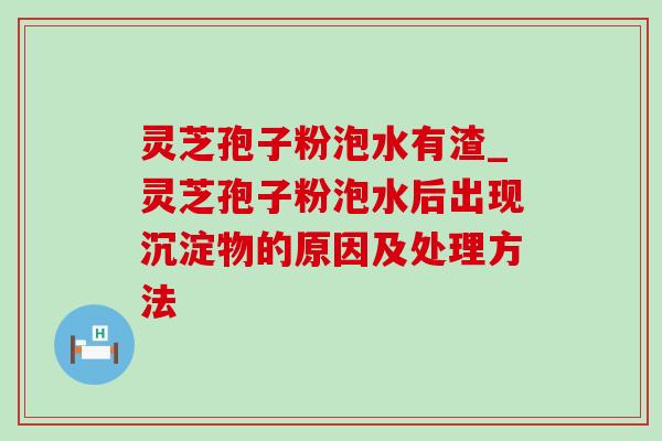 灵芝孢子粉泡水有渣_灵芝孢子粉泡水后出现沉淀物的原因及处理方法