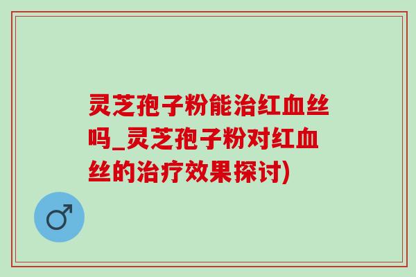 灵芝孢子粉能红丝吗_灵芝孢子粉对红丝的效果探讨) 灵芝孢子粉能红丝吗_灵芝孢子粉对红丝的效果探讨)
