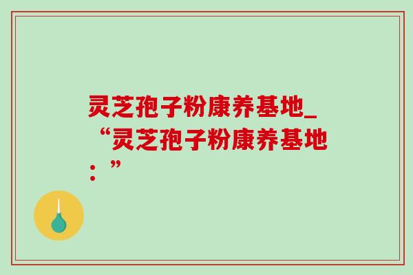 灵芝孢子粉康养基地_“灵芝孢子粉康养基地:” 灵芝孢子粉康养基地_“灵芝孢子粉康养基地:”