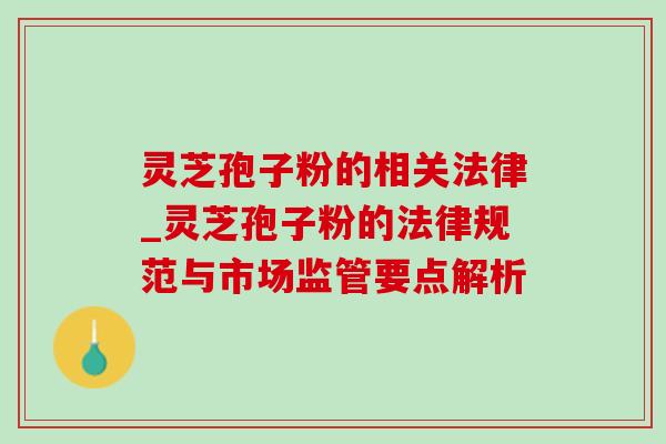 灵芝孢子粉的相关法律_灵芝孢子粉的法律规范与市场监管要点解析 灵芝孢子粉的相关法律_灵芝孢子粉的法律规范与市场监管要点解析
