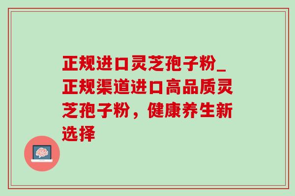 正规进口灵芝孢子粉_正规渠道进口高品质灵芝孢子粉,健康养生新选择 正规进口灵芝孢子粉_正规渠道进口高品质灵芝孢子粉,健康养生新选择