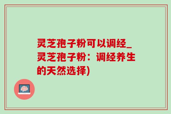 灵芝孢子粉可以调经_灵芝孢子粉:调经养生的天然选择) 灵芝孢子粉可以调经_灵芝孢子粉:调经养生的天然选择)