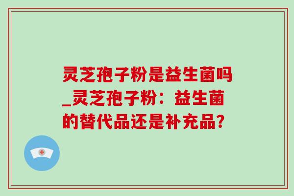 灵芝孢子粉是益生菌吗_灵芝孢子粉:益生菌的替代品还是补充品? 灵芝孢子粉是益生菌吗_灵芝孢子粉:益生菌的替代品还是补充品?