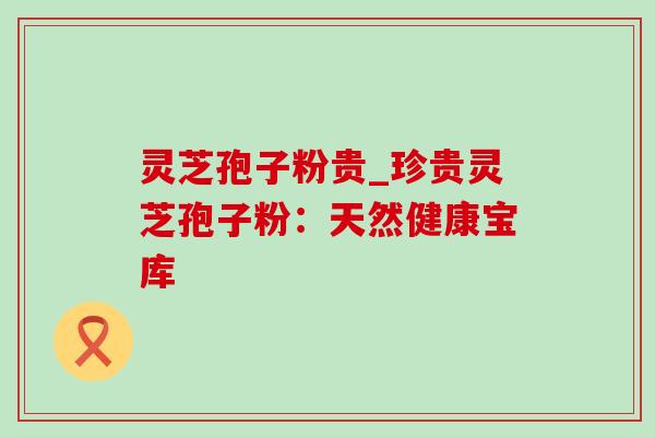 灵芝孢子粉贵_珍贵灵芝孢子粉:天然健康宝库 灵芝孢子粉贵_珍贵灵芝孢子粉:天然健康宝库