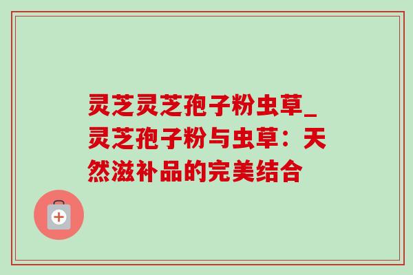 灵芝灵芝孢子粉虫草_灵芝孢子粉与虫草:天然滋补品的完美结合 灵芝灵芝孢子粉虫草_灵芝孢子粉与虫草:天然滋补品的完美结合